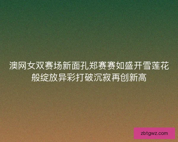 澳网女双赛场新面孔郑赛赛如盛开雪莲花般绽放异彩打破沉寂再创新高