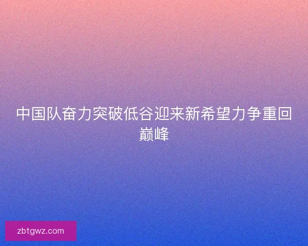 中国队奋力突破低谷迎来新希望力争重回巅峰 中国队奋力突破低谷迎来新希望力争重回巅峰