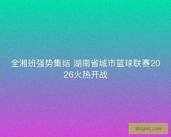全湘班强势集结 湖南省城市篮球联赛2026火热开战