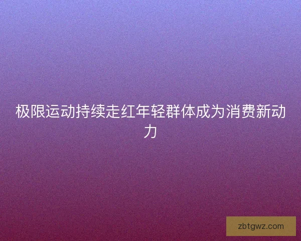 极限运动持续走红年轻群体成为消费新动力 极限运动持续走红年轻群体成为消费新动力