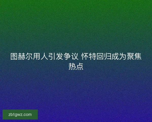 图赫尔用人引发争议 怀特回归成为聚焦热点 图赫尔用人引发争议 怀特回归成为聚焦热点