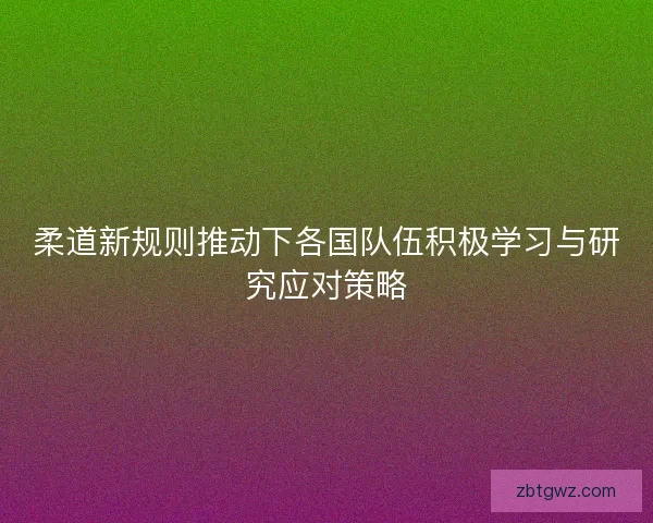 柔道新规则推动下各国队伍积极学习与研究应对策略 柔道新规则推动下各国队伍积极学习与研究应对策略