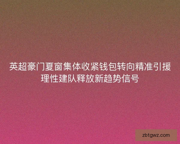 英超豪门夏窗集体收紧钱包转向精准引援理性建队释放新趋势信号