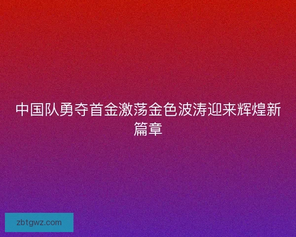 中国队勇夺首金激荡金色波涛迎来辉煌新篇章 中国队勇夺首金激荡金色波涛迎来辉煌新篇章