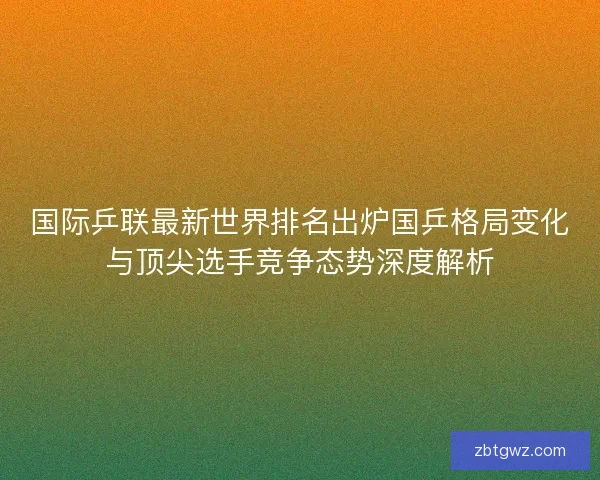 国际乒联最新世界排名出炉国乒格局变化与顶尖选手竞争态势深度解析