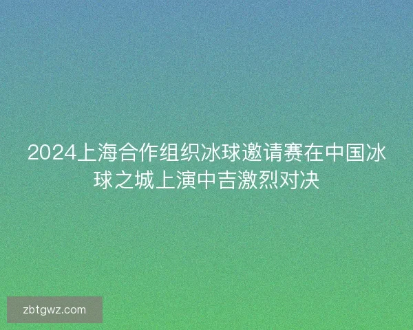 2024上海合作组织冰球邀请赛在中国冰球之城上演中吉激烈对决