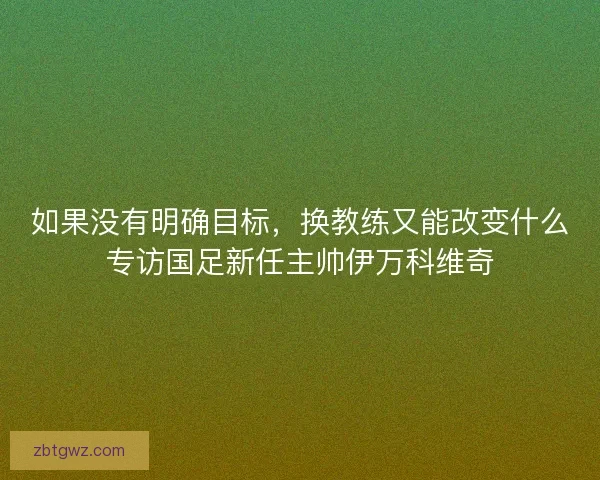 如果没有明确目标,换教练又能改变什么专访国足新任主帅伊万科维奇 如果没有明确目标,换教练又能改变什么专访国足新任主帅伊万科维奇