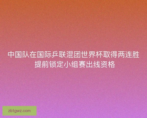 中国队在国际乒联混团世界杯取得两连胜 提前锁定小组赛出线资格 中国队在国际乒联混团世界杯取得两连胜 提前锁定小组赛出线资格