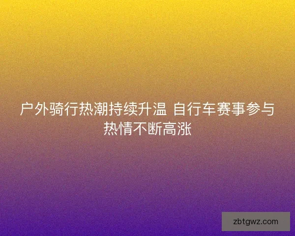 户外骑行热潮持续升温 自行车赛事参与热情不断高涨 户外骑行热潮持续升温 自行车赛事参与热情不断高涨